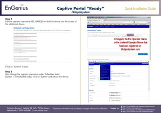 Quick Installation Guide
EnGenius Europe | Veldzigt 28, 3454 PW De Meern,
Netherlands | 0900-WIFIABC | www.wifiabc.com
Disclaimer: Information may be subject to changes without prior notification. Follow us
https://www.linkedin.com/company/engeniuseurope
https://plus.google.com/+EngeniusEuropeBVDeMeern
https://www.youtube.com/user/engeniuseuropebv
https://twitter.com/engeniuseu
Step 4
Edit the operator username (HS_NASID) from the first device into the screen of
the additional device.
Click on ‘Summit’ to save.
Step 5
Also change the operator username under ‘Scheduled tasks’
(System -> Schedulded tasks), click on ‘Submit’ and reboot the device.
Captive Portal “Ready”
Hotspotsystem
 
