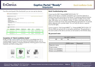 Quick Installation Guide
EnGenius Europe | Veldzigt 28, 3454 PW De Meern,
Netherlands | 0900-WIFIABC | www.wifiabc.com
Disclaimer: Information may be subject to changes without prior notification. Follow us
https://www.linkedin.com/company/engeniuseurope
https://plus.google.com/+EngeniusEuropeBVDeMeern
https://www.youtube.com/user/engeniuseuropebv
https://twitter.com/engeniuseu
From the control panel of the cloud portal, you can now see two devices.
Completion of “Quick Installation Guide”
Kindly visit http://www.wifiabc.com and click on ‘Knowledge base’ for a
complete guide and tutorials on the Captive Portal Ready devices, such as
changing SSIDs, adding or changing passphrase, blocking guest to Local Area
Networks and VLANs configuration.
Quick Troubleshooting notes
Cannot see the SSID “HotspotAABBCC@123.456.7.8”
Make sure the device is properly connected to your Local Area Network or
Internet router which has access to the Internet. If connecting additional devices
by wireless mesh to the first device, try not to exceed 10 meters during initial
setup. After setup, you can relocate it further. To restart initial setup, power up
device for at least one minute, then press-holding the reset button for 12 seconds
before releasing with a pointed object. You can verify the device’s response
from the LED lights.
Cannot connect to “My Private-AABBCC” or “HotspotAABBCC@123.456.7.8”
The two SSIDs are secured with an encryption pass-phrase. The pass-phrase is
the serial number of the device and also can be located on the ID-Sticker (key).
My personal notes
Captive Portal “Ready”
Hotspotsystem
 