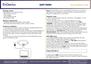 Quick Installation Guide
EnGenius Europe | Veldzigt 28, 3454 PW De Meern,
Netherlands | 0900-WIFIABC | www.wifiabc.com
Disclaimer: Information may be subject to changes without prior notification. Follow us
https://www.linkedin.com/company/engeniuseurope
https://plus.google.com/+EngeniusEuropeBVDeMeern
https://www.youtube.com/user/engeniuseuropebv
https://twitter.com/engeniuseu
EAP1200H
Package content
Unpack the box and verify the content:
- EAP1200H access point
- Power adapter
- Quick Installation Guide
- RJ-45 Ethernet cable
Minimum requirements
- Broadband Internet Service (Cable or DSL modem)
- Internet Browser (Internet Explorer, Safari, Firefox, Chrome)
Hardware installation
1. Ensure that the computer in use has an Ethernet card (RJ-45 Ethernet Port).
For more information, verify with the user manual.
2. Connect one end of the Ethernet cable into RJ-45 port of the EAP1200H and
the other end to the RJ-45 port on the computer that will use the EAP1200H.
Ensure that the cable is securely connected to both the EAP1200H and the
computer.
3. Connect the power DC inlet to the DC-IN port of the EAP1200H and the
power to the electrical outlet.
Note: The EAP1200H supports both IEEE802.3at PoE (Power-over-Ethernet)
and regular power adapter. You should use either one as the power source.
Please do not apply both at the same time.
Computer setup
1. After ensuring the EnGenius device is powered on and plugged in, ensure
that your computer is on.
2. For the next steps, refer to your ‘operating system’-user manual.
3. Once your computer is on, ensure that your TCP/IP is set to ‘ON’ or
‘ENABLED’. In the control panel, double click network connections and then
double click on the connection of your Network Interface Card (NIC). Select
Internet Protocol (TCP/IP) and then click on the properties button.
4. If your PC is already on a computer network, ensure that you have set it to a
Static IP adress on the interface (or Ethernet card that will use the EAP1200H).
Set the IP-adress as 192.168.1.21 and the subnet mask address as
255.255.255.0. Select ‘Use the following IP address’-radio button. Once the
computer has been prepared, proceed to setting up the EAP1200H.
EAP1200H setup
1. To configure the EAP1200H, open a web browser (example: Microsoft
Internet Explorer, Mozilla Firefox, Google Chrome, etc.)
2. In the adress bar of the web browser, enter: 192.168.1.1 (the default IP
address of the EAP1200H) and hit ENTER.
3. A login screen will appear. By default, the username of the EAP1200H is
admin and the password is admin. Enter the current username and password of
the EAP1200H and then click ‘Login’. Refer to the EAP1200H user manual on
how to change the username and password.
4. After clicking ‘Login’ with the correct username an password, the
EAP1200H main menu will appear. If you are successful, proceed to setting up
the wireless connection.
 