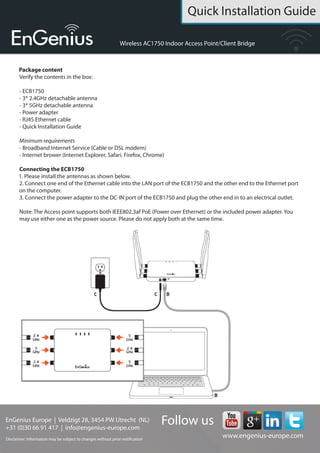 Quick Installation Guide
EnGenius Europe | Veldzigt 28, 3454 PW De Meern,
Netherlands | 0900-WIFIABC | www.wifiabc.com
Disclaimer: Information may be subject to changes without prior notification. Follow us
https://www.linkedin.com/company/engeniuseurope
https://plus.google.com/+EngeniusEuropeBVDeMeern
https://www.youtube.com/user/engeniuseuropebv
https://twitter.com/engeniuseu
ECB1750
Package content
Unpack the box and verify the content:
- ECB1750
- RJ-45 Ethernet-cable
- 12V/1A 100V~240V Power adaptor
- 3*2.4GHz detachable antenne
- 3*5GHz detachable antenne
- Quick Installation Guide
- CD with instruction manual
Minimum requirements
- Broadband Internet Service (Cable or DSL modem)
- Internet browser (Internet Explorer, Safari, Firefox, Chrome)
Hardware installation
1. Please install the antennas as shown below.
2. Connect one end of the Ethernet cable into LAN port of the ECB1750 and
the other end to the computer that will use the ECB1750. Ensure that the cable
is securely connected to both the ECB1750 and the computer.
3. Connect the power adaptor DC inlet to the DC-IN port of the ECB1750 and
the power adapter in to the electrical outlet.
Note: The ECB1750 supports
both IEEE 802.3at PoE (power
over Ethernet) and regular
power adapter. You should
use either one as the power
source. Please do not apply
both at the same time.
Computer setup
1. After ensuring the EnGenius device is powered on and plugged in, ensure
that your computer is on.
2. For the next steps, refer to your operating system user manual.
3. Once your computer is on, ensure that your TCP/IP is set to ON or
ENABLED. In the control panel, double click network connections and then dou-
ble click on the connection of your Network Interface Card (NIC). Select Internet
Protocal (TCP/IP) and then click on the properties button.
4. If your PC is already on a computer network, ensure that you have set it to
a Static IP adress on the interface (or Ethernet card that will use the ECB1750).
Set it as 192.168.1.21 and the subnet mask address as 255.255.255.0.
Select ‘Use the following IP address’-radio button. Once the computer has been
prepared, proceed to setting up the ECB1750.
EAP1750 setup
1. To configure ECB1750, open a web browser (example: Microsoft Internet
Explorer, Mozilla Firefox, Google Chrome, etc.)
2. In the adress bar of the web browser, enter: 192.168.1.1 (the default IP
address of the ECB1750) and hit ENTER.
3. A login screen will appear. By default, the username of the ECB1750 is
admin and the password is admin. Enter the current username and password
of the ECB1750 and then click ‘Login’. Refer to the ECB1750 user manual on
how to change the username and password.
4. After clicking ‘Login’ with the correct username an password, the ECB1750
main menu will appear. If you are successful, proceed to setting up the wireless
connection.
 
