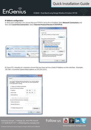 Quick Installation Guide
EnGenius Europe | Veldzigt 28, 3454 PW De Meern,
Netherlands | 0900-WIFIABC | www.wifiabc.com
Disclaimer: Information may be subject to changes without prior notification. Follow us
https://www.linkedin.com/company/engeniuseurope
https://plus.google.com/+EngeniusEuropeBVDeMeern
https://www.youtube.com/user/engeniuseuropebv
https://twitter.com/engeniuseu
ECB600
Switching between operating modes
This device can operate in the following modes: Access point, Client Bridge,
WDS AP, WDS Bridge, WDS Station and Repeater.
A. Click on the operation mode link under the system navigation drop-down
menu.
B. Operating mode: Select an operating mode from the list (Access point, WDS,
Client Bridge or Repeater) and then click on the ‘Apply’-button.
C. All basic setup is completed. Note: The wireless connection is not secure. To
setup security on the ECB600, refer to the ECB600 user manual.
 