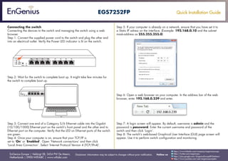 Quick Installation Guide
EnGenius Europe | Veldzigt 28, 3454 PW De Meern,
Netherlands | 0900-WIFIABC | www.wifiabc.com
Disclaimer: Information may be subject to changes without prior notification. Follow us
https://www.linkedin.com/company/engeniuseurope
https://plus.google.com/+EngeniusEuropeBVDeMeern
https://www.youtube.com/user/engeniuseuropebv
https://twitter.com/engeniuseu
EGS7252FP
Connecting the switch
Connecting the devices to the switch and managing the switch using a web
browser.
Step 1: Connect the supplied power cord to the switch and plug the other end
into an electrical outlet. Verify the Power LED indicator is lit on the switch.
Step 2: Wait for the switch to complete boot up. It might take few minutes for
the switch to complete boot up.
Step 3: Connect one end of a Category 5/6 Ethernet cable into the Gigabit
(10/100/1000) Ethernet port on the switch’s front panel and the other end to
Ethernet port on the computer. Verify that the LED on Ethernet ports of the switch
are green.
Step 4: Once your computer is on, ensure that your TCP/IP is
set to ‘On’ or ‘Enabled’. Open ‘Network connections’ and then click
‘Local Area Connection’. Select ‘Internet Protocol Version 4 (TCP/IPv4)’.
Step 5: If your computer is already on a network, ensure that you have set it to
a Static IP adress on the interface. (Example: 192.168.0.10 and the subnet
mask-address as 255.255.255.0)
Step 6: Open a web browser on your computer. In the address bar of the web
browser, enter 192.168.0.239 and enter.
Step 7: A login screen will appear. By default, username is admin and the
password is password. Enter the current username and password of the
switch and then click ‘Login’.
Step 8: The switch’s web-based Graphical User Interface (GUI) page screen will
appear. Use it to perform switch configuration and monitoring.
 