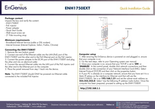 Quick Installation Guide
EnGenius Europe | Veldzigt 28, 3454 PW De Meern,
Netherlands | 0900-WIFIABC | www.wifiabc.com
Disclaimer: Information may be subject to changes without prior notification. Follow us
https://www.linkedin.com/company/engeniuseurope
https://plus.google.com/+EngeniusEuropeBVDeMeern
https://www.youtube.com/user/engeniuseuropebv
https://twitter.com/engeniuseu
ENH1750EXT
Package content
Unpack the box and verify the content:
- ENH1750EXT
- PoE injector
- Power adapter
- Quick Start Guide
- Wall mount screw set
- 2* Pole mounting strap
Minimum requirements
- Broadband Internet Service (cable or DSL modem)
- Internet browser (Internet Explorer, Safari, Firefox, Chrome)
Connecting the ENH1750EXT
1. Remove the rear bottom panel.
2. Connect one end of the Ethernet cable into the LAN (PoE) port of the
ENH1750EXT and the other end to the PoE Ethernet port on the PoE injector.
3. Connect the power adapter to the DC-IN port of the ENH1750EXT and plug
the other end into an electrical outlet.
4. Connect the second Ethernet cable into the LAN port of the PoE injector and
the other end to the Ethernet port on the computer.
5. Place the panel removed from step 1 back into the device.
Note: The ENH1750EXT should ONLY be powered via Ethernet cable
connected to the included PoE Injector.
Computer setup
1. After ensuring the EnGenius device is powered on and plugged in, ensure
that your computer is on.
2. For the next steps, refer to your Operating system user manual.
3. Once your computer is on, ensure that your TCP/IP is set to ‘ON’ or
‘ENABLED’. In the control panel, double click network connections and then
double click on the connection of your Network Interface Card (NIC). Select
Internet Protocol (TCP/IP) and then click on the properties button.
4. If your PC is already on a computer network, ensure that you have set it to a
Static IP adress on the interface (or Ethernet card that will use the
ENH1750EXT). Set is as 192.168.1.21 and set the subnet mask address as
255.255.255.0. Select ‘Use the following IP address’-radio button. Once the
computer has been prepared, proceed to setting up the ENH1750EXT.
 