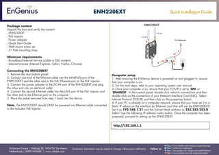 Quick Installation Guide
EnGenius Europe | Veldzigt 28, 3454 PW De Meern,
Netherlands | 0900-WIFIABC | www.wifiabc.com
Disclaimer: Information may be subject to changes without prior notification. Follow us
https://www.linkedin.com/company/engeniuseurope
https://plus.google.com/+EngeniusEuropeBVDeMeern
https://www.youtube.com/user/engeniuseuropebv
https://twitter.com/engeniuseu
ENH220EXT
Package content
Unpack the box and verify the content:
- ENH220EXT
- PoE Injector
- Power adapter
- Quick Start Guide
- Wall mount screw set
- 2* Pole mounting strap
Minimum requirements
- Broadband Internet Service (cable or DSL modem)
- Internet browser (Internet Explorer, Safari, Firefox, Chrome)
Connecting the ENH220EXT
1. Remove the rear bottom panel.
2. Connect one end of the Ethernet cable into the LAN(PoE) port of the
ENH220EXT and the other end to the PoE Ethernet port on the PoE injector.
3. Connect the power adapter to the DC-IN port of the ENH220EXT and plug
the other end into an electrical outlet.
4. Connect the second Ethernet cable into the LAN port of the PoE injector and
the other end to the Ethernet port on the computer.
5. Place the panel removed from step 1 back into the device.
Note: The ENH220EXT should ONLY be powered via Ethernet cable connected
to the included PoE Injector.
Computer setup
1. After ensuring the EnGenius device is powered on and plugged in, ensure
that your computer is on.
2. For the next steps, refer to your operating system user manual.
3. Once your computer is on, ensure that your TCP/IP is set to ‘ON’ or
‘ENABLED’. In the control panel, double click network connections and then
double click on the connection of your Network Interface Card (NIC). Select
Internet Protocol (TCP/IP) and then click on the properties button.
4. If your PC is already on a computer network, ensure that you have set it to a
Static IP adress on the interface (or Ethernet card that will use the ENH220EXT)
Set it as 192.168.1.21 and the Subnet Mask address as 255.255.255.0
Select ‘Use the following IP address’-radio button. Once the computer has been
prepared, proceed to setting up the ENH220EXT.
 