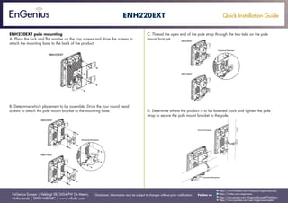 Quick Installation Guide
EnGenius Europe | Veldzigt 28, 3454 PW De Meern,
Netherlands | 0900-WIFIABC | www.wifiabc.com
Disclaimer: Information may be subject to changes without prior notification. Follow us
https://www.linkedin.com/company/engeniuseurope
https://plus.google.com/+EngeniusEuropeBVDeMeern
https://www.youtube.com/user/engeniuseuropebv
https://twitter.com/engeniuseu
ENH220EXT
ENH220EXT pole mounting
A. Place the lock and flat washer on the cap screws and drive the screws to
attach the mounting base to the back of the product.
B. Determine which placement to be assemble. Drive the four round head
screws to attach the pole mount bracket to the mounting base.
C. Thread the open end of the pole strap through the two tabs on the pole
mount bracket.
D. Determine where the product is to be fastened. Lock and tighten the pole
strap to secure the pole mount bracket to the pole.
 