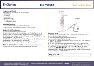 Quick Installation Guide
EnGenius Europe | Veldzigt 28, 3454 PW De Meern,
Netherlands | 0900-WIFIABC | www.wifiabc.com
Disclaimer: Information may be subject to changes without prior notification. Follow us
https://www.linkedin.com/company/engeniuseurope
https://plus.google.com/+EngeniusEuropeBVDeMeern
https://www.youtube.com/user/engeniuseuropebv
https://twitter.com/engeniuseu
ENH900EXT
Verpakkingsinhoud
Pak de doos uit en controleer de volgende items:
- ENH900EXT
- PoE injector
- Power adapter
- Quick Start Guide
- Montage schroefkit
- 2* Paalmontage band
Minimale vereisten
- Broadband Internet Service (kabel of DSL modem)
- Internet browser (Internet Explorer, Safari, Firefox, Chrome)
De ENH900EXT verbinden
1. Verwijder het achterste, onderste paneel.
2. Verbind één einde van de Ethernet-kabel in de LAN (PoE)-poort van de
ENH900EXT en het andere einde in de Ethernet-poort van de PoE injector.
3. Verbind de stroomadapter met de DC-IN poort van de ENH900EXT en stop
het andere einde in het stopcontact.
4. Verbind de tweede Ethernet-kabel in de LAN-poort van de PoE Injector en het
andere einde in de Ethernet-poort in de computer.
5. Plaats het paneel, verwijderd bij stap 1, terug in het apparaat.
Noot: De ENH900EXT mag ALLEEN van stroom worden voorzien via de
Ethernet-kabel die verbonden is met de bijgeleverde PoE Injector.
Computer setup
1. Wanneer het EnGenius-product goed is aangesloten en aanstaat, zorg er
dan voor dat de computer aanstaat.
2. Voor de volgende stappen refereren wij u naar de
‘operating system’-gebruikershandleiding.
3. Wanneer uw computer aanstaat zorg er dan voor dat uw TCP/IP ingesteld is
op ‘ON’ of ‘ENABLED’.
4. Als uw PC zich al op het computernetwerk bevindt zorg er dan voor dat
deze ingesteld staat op Static IP-adres op de interface (of de Ethernet-kaart die
de ENH900EXT zal gebruiken). Stel in als 192.168.1.21 en het subnet
mask-adres op 255.255.255.0. Selecteer het keuzerondje ‘Gebruik het
volgende IP-adres’. Wanneer de computerinstellingen gereed zijn gaat u verder
met de installatie van de ENH900EXT.
 