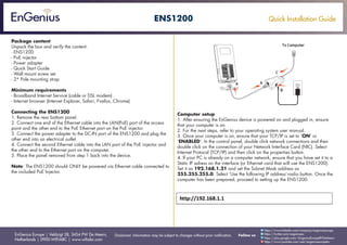 Quick Installation Guide
EnGenius Europe | Veldzigt 28, 3454 PW De Meern,
Netherlands | 0900-WIFIABC | www.wifiabc.com
Disclaimer: Information may be subject to changes without prior notification. Follow us
https://www.linkedin.com/company/engeniuseurope
https://plus.google.com/+EngeniusEuropeBVDeMeern
https://www.youtube.com/user/engeniuseuropebv
https://twitter.com/engeniuseu
ENS1200
Package content
Unpack the box and verify the content:
- ENS1200
- PoE injector
- Power adapter
- Quick Start Guide
- Wall mount screw set
- 2* Pole mounting strap
Minimum requirements
- Broadband Internet Service (cable or DSL modem)
- Internet browser (Internet Explorer, Safari, Firefox, Chrome)
Connecting the ENS1200
1. Remove the rear bottom panel.
2. Connect one end of the Ethernet cable into the LAN(PoE) port of the access
point and the other end to the PoE Ethernet port on the PoE injector.
3. Connect the power adapter to the DC-IN port of the ENS1200 and plug the
other end into an electrical outlet.
4. Connect the second Ethernet cable into the LAN port of the PoE injector and
the other end to the Ethernet port on the computer.
5. Place the panel removed from step 1 back into the device.
Note: The ENS1200 should ONLY be powered via Ethernet cable connected to
the included PoE Injector.
Computer setup
1. After ensuring the EnGenius device is powered on and plugged in, ensure
that your computer is on.
2. For the next steps, refer to your operating system user manual.
3. Once your computer is on, ensure that your TCP/IP is set to ‘ON’ or
‘ENABLED’. In the control panel, double click network connections and then
double click on the connection of your Network Interface Card (NIC). Select
Internet Protocal (TCP/IP) and then click on the properties button.
4. If your PC is already on a computer network, ensure that you have set it to a
Static IP adress on the interface (or Ethernet card that will use the ENS1200).
Set it as 192.168.1.21 and set the Subnet Mask address as
255.255.255.0. Select ‘Use the following IP address’-radio button. Once the
computer has been prepared, proceed to setting up the ENS1200.
 
