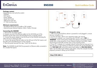 Quick Installation Guide
EnGenius Europe | Veldzigt 28, 3454 PW De Meern,
Netherlands | 0900-WIFIABC | www.wifiabc.com
Disclaimer: Information may be subject to changes without prior notification. Follow us
https://www.linkedin.com/company/engeniuseurope
https://plus.google.com/+EngeniusEuropeBVDeMeern
https://www.youtube.com/user/engeniuseuropebv
https://twitter.com/engeniuseu
ENS200
Package content
Unpack the box and verify the content:
- ENS200
- PoE injector
- Power adapter
- Quick Start Guide
- Wall mount screw set
- 2* Pole mounting strap
Minimum requirements
- Broadband Internet Service (cable or DSL modem)
- Internet browser (Internet Explorer, Safari, Firefox, Chrome)
Connecting the ENS200
1. Remove the rear bottom panel.
2. Connect one end of the Ethernet cable into the LAN (PoE) port of the
ENS200 and the other end to the PoE Ethernet port on the PoE injector.
3. Connect the power adapter to the DC-IN port of the ENS200 and plug the
other end into an electrical outlet.
4. Connect the second Ethernet cable into the LAN port of the PoE injector and
the other end to the Ethernet port on the computer.
5. Place the panel removed from step 1 back into the device.
Note: The ENS200 should ONLY be powered via Ethernet cable connected to
the included PoE Injector.
Computer setup
1. After ensuring the EnGenius device is powered on and plugged in, ensure
that your computer is on.
2. For the next steps, refer to your operating system user manual.
3. Once your computer is on, ensure that your TCP/IP is set to ‘ON’ or
‘ENABLED’. In the control panel, double click network connections and then
double click on the connection of your Network Interface Card (NIC). Select
Internet Protocol (TCP/IP) and then click on the properties button.
4. If your PC is already on a computer network, ensure that you have set it to a
Static IP adress on the interface (or Ethernet card that will use the ENS200). Set
it as 192.168.1.21 and set the subnet mask address as 255.255.255.0.
Select ‘Use the following IP address’-radio button. Once the computer has been
prepared, proceed to setting up the ENS200.
 