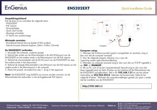 Quick Installation Guide
EnGenius Europe | Veldzigt 28, 3454 PW De Meern,
Netherlands | 0900-WIFIABC | www.wifiabc.com
Disclaimer: Information may be subject to changes without prior notification. Follow us
https://www.linkedin.com/company/engeniuseurope
https://plus.google.com/+EngeniusEuropeBVDeMeern
https://www.youtube.com/user/engeniuseuropebv
https://twitter.com/engeniuseu
ENS202EXT
Verpakkingsinhoud
Pak de doos uit en controleer de volgende items:
- ENS202EXT
- PoE injector
- Stroomadapter
- Quick Start Guide
- Montage schroefset
- 2* Band voor paalmontage
Minimale vereisten
- Broadband Internet Service (kabel of DSL modem)
- Internet browser (Internet Explorer, Safari, Firefox, Chrome)
De ENS202EXT verbinden
1. Verwijder het achterste, onderste paneel.
2. Verbind één einde van de Ethernet-kabel in de LAN (PoE)-poort van de
ENS202EXT en het andere einde in de Ethernet-poort van de PoE injector.
3. Verbind de stroomadapter met de DC-IN poort van de ENS202EXT en stop
het andere einde in het stopcontact.
4. Verbind de tweede Ethernet-kabel in de LAN-poort van de PoE Injector en het
andere einde in de Ethernet-poort in de computer.
5. Plaats het paneel, verwijderd bij stap 1, terug in het apparaat.
Noot: De ENS202EXT mag ALLEEN van stroom worden voorzien via de
Ethernet-kabel die verbonden is met de bijgeleverde PoE Injector.
Computer setup
1. Wanneer het EnGenius-product goed is aangesloten en aanstaat, zorg er
dan voor dat de computer aanstaat.
2. Voor de volgende stappen refereren wij u naar de
‘operating system’-gebruikershandleiding.
3. Wanneer uw computer aanstaat zorg er dan voor dat uw TCP/IP ingesteld is
op ‘ON’ of ‘ENABLED’.
4. Als uw PC zich al op het computernetwerk bevindt zorg er dan voor dat
deze ingesteld staat op Static IP-adres op de interface (of de Ethernet-kaart die
de ENS202EXT zal gebruiken). Stel in als 192.168.1.21 en zet het subnet
mask-adres op 255.255.255.0. Selecteer het keuzerondje ‘Gebruik het
volgende IP-adres’. Wanneer de computerinstellingen gereed zijn gaat u verder
met de installatie van de ENS202EXT.
 