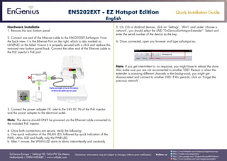 Quick Installation Guide
EnGenius Europe | Veldzigt 28, 3454 PW De Meern,
Netherlands | 0900-WIFIABC | www.wifiabc.com
Disclaimer: Information may be subject to changes without prior notification. Follow us
https://www.linkedin.com/company/engeniuseurope
https://plus.google.com/+EngeniusEuropeBVDeMeern
https://www.youtube.com/user/engeniuseuropebv
https://twitter.com/engeniuseu
ENS202EXT - EZ Hotspot Edition
Hardware installatie
1. Remove the rear bottom panel.
2. Connect one end of the Ethernet cable to the ENS202EXT-EzHotspot. From
the back view, it is the Ethernet Port on the right, which is also marked as
LAN(PoE) on the label. Ensure it is properly secured with a click and replace the
removed rear bottom panel back. Connect the other end of the Ethernet cable to
the PoE injector’s PoE port.
3. Connect the power adapter DC inlet to the 24V DC IN of the PoE injector
and the power adapter to the electrical outlet.
Note: The device should ONLY be powered via the Ethernet cable connected to
the included PoE injector.
4. Once both connections are secure, verify the following:
a. One quick indication of the WLAN LED, followed by quick indication of the
PWR, LANs, LED and finally only the PWR LED.
b. After 1 minute, the WLAN LED starts to blinks intermittently and randomly.
5. On iOS or Android devices, click on ‘Settings’, ‘Wi-Fi’ and under ‘choose a
network’, you should select the SSID “EnGenius-EzHotspot-Extender”. Select and
enter the serial number of the device as the key.
6. Once connected, open you browser and type ezhotspot.eu.
Note: If you get intermittent or no response, you might have to reload the show.
Also make sure you are not re-connected to another SSID. Reason is when the
extender is scanning different channels in the background, you might get
disassociated and connect to another SSID. If this persists, click on ‘Forget the
precious network’.
English
 