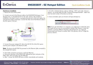 Quick Installation Guide
EnGenius Europe | Veldzigt 28, 3454 PW De Meern,
Netherlands | 0900-WIFIABC | www.wifiabc.com
Disclaimer: Information may be subject to changes without prior notification. Follow us
https://www.linkedin.com/company/engeniuseurope
https://plus.google.com/+EngeniusEuropeBVDeMeern
https://www.youtube.com/user/engeniuseuropebv
https://twitter.com/engeniuseu
ENS202EXT - EZ Hotspot Edition
Hardware installatie
1. Remove the rear bottom panel.
2. Connect one end of the Ethernet cable to the ENS202EXT-EzHotspot. From
the back view, it is the Ethernet Port on the right, which is also marked as
LAN(PoE) on the label. Ensure it is properly secured with a click and replace the
removed rear bottom panel back. Connect the other end of the Ethernet cable to
the PoE injector’s PoE port.
3. Connect the power adapter DC inlet to the 24V DC IN of the PoE injector
and the power adapter to the electrical outlet.
Note: The device should ONLY be powered via the Ethernet cable connected to
the included PoE injector.
4. Once both connections are secure, verify the following:
a. One quick indication of the WLAN LED, followed by quick indication of the
PWR, LANs, LED and finally only the PWR LED.
b. After 1 minute, the WLAN LED starts to blinks intermittently and randomly.
5. On iOS or Android devices, click on ‘Settings’, ‘Wi-Fi’ and under ‘choose a
network’, you should select the SSID “EnGenius-EzHotspot-Extender”. Select and
enter the serial number of the device as the key.
6. Once connected, open you browser and type ezhotspot.eu.
Note: If you get intermittent or no response, you might have to reload the show.
Also make sure you are not re-connected to another SSID. Reason is when the
extender is scanning different channels in the background, you might get
disassociated and connect to another SSID. If this persists, click on ‘Forget the
precious network’.
 