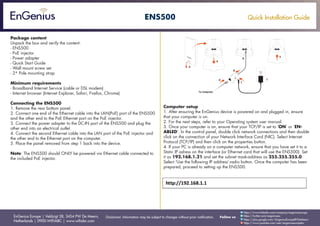 Quick Installation Guide
EnGenius Europe | Veldzigt 28, 3454 PW De Meern,
Netherlands | 0900-WIFIABC | www.wifiabc.com
Disclaimer: Information may be subject to changes without prior notification. Follow us
https://www.linkedin.com/company/engeniuseurope
https://plus.google.com/+EngeniusEuropeBVDeMeern
https://www.youtube.com/user/engeniuseuropebv
https://twitter.com/engeniuseu
ENS500
Package content
Unpack the box and verify the content:
- ENS500
- PoE injector
- Power adapter
- Quick Start Guide
- Wall mount screw set
- 2* Pole mounting strap
Minimum requirements
- Broadband Internet Service (cable or DSL modem)
- Internet browser (Internet Explorer, Safari, Firefox, Chrome)
Connecting the ENS500
1. Remove the rear bottom panel.
2. Connect one end of the Ethernet cable into the LAN(PoE) port of the ENS500
and the other end to the PoE Ethernet port on the PoE injector.
3. Connect the power adapter to the DC-IN port of the ENS500 and plug the
other end into an electrical outlet.
4. Connect the second Ethernet cable into the LAN port of the PoE injector and
the other end to the Ethernet port on the computer.
5. Place the panel removed from step 1 back into the device.
Note: The ENS500 should ONLY be powered via Ethernet cable connected to
the included PoE injector.
Computer setup
1. After ensuring the EnGenius device is powered on and plugged in, ensure
that your computer is on.
2. For the next steps, refer to your Operating system user manual.
3. Once your computer is on, ensure that your TCP/IP is set to ‘ON’ or ‘EN-
ABLED’. In the control panel, double click network connections and then double
click on the connection of your Network Interface Card (NIC). Select Internet
Protocol (TCP/IP) and then click on the properties button.
4. If your PC is already on a computer network, ensure that you have set it to a
Static IP adress on the interface (or Ethernet card that will use the ENS500). Set
it as 192.168.1.21 and set the subnet mask-address as 255.255.255.0.
Select ‘Use the following IP address’-radio button. Once the computer has been
prepared, proceed to setting up the ENS500.
 