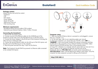 Quick Installation Guide
EnGenius Europe | Veldzigt 28, 3454 PW De Meern,
Netherlands | 0900-WIFIABC | www.wifiabc.com
Disclaimer: Information may be subject to changes without prior notification. Follow us
https://www.linkedin.com/company/engeniuseurope
https://plus.google.com/+EngeniusEuropeBVDeMeern
https://www.youtube.com/user/engeniuseuropebv
https://twitter.com/engeniuseu
Enstation2
Package content
Unpack the box and verify the content:
- Enstation2
- CPE
- PoE injector
- Power adapter
- Quick start guide
- Wall mount screw set
- Pole mounting strap
Minimum requirements
- Broadband Internet Service (cable of DSL modem)
- Internet browser (Internet Explorer, Safari, Firefox, Chrome)
Connecting the Enstation2
1. Remove the rear bottom panel.
2. Connect one end of the Ethernet cable into the LAN(PoE) port of the
Enstation2 and the other end to the PoE Ethernet port on the PoE injector.
3. Connect the Power Adapter to the DC-IN port of the Enstation2 and plug the
other end into an electrical outlet.
4. Connect the second Ethernet cable into the LAN port of the PoE injector and
the other end to the Ethernet port on the computer.
5. Place the panel removed from step 1 back into the device.
Note: The Enstation2 should ONLY be powered via Ethernet cable connected
to the included PoE Injector.
Computer setup
1. After ensuring the EnGenius device is powered on and plugged in, ensure
that your computer is on.
2. For the next steps, refer to your operating system user manual.
3. Once your computer is on, ensure that your TCP/IP is set to ‘ON’ or
‘ENABLED’. In the control panel, double click network connections and then
double click on the connection of your Network Interface Card (NIC). Select
Internet Protocol (TCP/IP) and then click on the properties button.
4. If your PC is already on a computer network, ensure that you have set it to a
Static IP adress on the interface (or Ethernet card that will use the
Enstation2). Set it as 192.168.1.21 and set the subnet mask-address as
255.255.255.0. Select ‘Use the following IP address’-radio button. Once the
computer has been prepared, proceed to setting up the Enstation2.
 