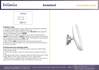 Quick Installation Guide
EnGenius Europe | Veldzigt 28, 3454 PW De Meern,
Netherlands | 0900-WIFIABC | www.wifiabc.com
Disclaimer: Information may be subject to changes without prior notification. Follow us
https://www.linkedin.com/company/engeniuseurope
https://plus.google.com/+EngeniusEuropeBVDeMeern
https://www.youtube.com/user/engeniuseuropebv
https://twitter.com/engeniuseu
Enstation2
Enstation2 setup
1. To configure the Enstation2, open a web browser (example: Microsoft Inter-
net Explorer, Mozilla Firefox, Google Chrome, etc.)
2. In the adress bar of the web browser, enter: 192.168.1.1 (the default IP
address of the Enstation2) and hit ENTER.
3. A login screen will appear. By default, the username of the Enstation2 is
admin and the password is admin. Enter the current username and password
of the Enstation2 and then click ‘Login’. Refer to the Enstation2 user manual on
how to change the username and password.
4. After clicking ‘Login’ with the correct username an password, the
Enstation2 main menu will appear. If you are successful, proceed to setting up
the wireless connection.
Switching between operating modes
This device can operate in the following modes: Access point, Client bridge,
WDS and Client router.
A. Click on the ‘operation mode’ link under the system navigation drop-down
menu.
B. Operating mode: Select an operating mode from the list (Access point, Client
bridge, WDS or Client router.) and then click on the ‘Apply’ button.
C. All basic setup is completed. Note: The wireless connection is not secure. To
setup security on the Enstation2, refer to the Enstation2 user manual.
 