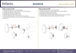 Quick Installation Guide
EnGenius Europe | Veldzigt 28, 3454 PW De Meern,
Netherlands | 0900-WIFIABC | www.wifiabc.com
Disclaimer: Information may be subject to changes without prior notification. Follow us
https://www.linkedin.com/company/engeniuseurope
https://plus.google.com/+EngeniusEuropeBVDeMeern
https://www.youtube.com/user/engeniuseuropebv
https://twitter.com/engeniuseu
Enstation2
Wall mounting the CPE
1. Plug the dynamic stick into the bracket firstly.
2. Combine the sealing nut and combined kit, as well as tighten it.
3. Put the nock washer on dynamic stick.
4. Assemble the mounting kit with the CPE.
5. Drill the holl to input the mounting screws.
6. Use the included screws to input into the mounting screws.
7. Let the hole of the bracket to aim at the screws on the wall and hang the
device to fix it.
Poll mounting the CPE
1. Plug the dynamic stick into the bracket firstly.
2. Combine the sealing nut and combined kit, as well as tighten it.
3. Put the nock washer on dynamic stick.
4. Assemble the mounting kit with the CPE.
5. Thread the open end of the pole strap through the tabs on the bracket.
6. Lock and tighten pole strap to secure bracket to the pole.
 