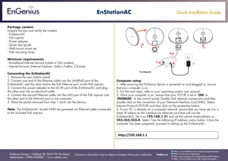 Quick Installation Guide
EnGenius Europe | Veldzigt 28, 3454 PW De Meern,
Netherlands | 0900-WIFIABC | www.wifiabc.com
Disclaimer: Information may be subject to changes without prior notification. Follow us
https://www.linkedin.com/company/engeniuseurope
https://plus.google.com/+EngeniusEuropeBVDeMeern
https://www.youtube.com/user/engeniuseuropebv
https://twitter.com/engeniuseu
EnStationAC
Package content
Unpack the box and verify the content:
- EnStationAC
- PoE injector
- Power adapter
- Quick start guide
- Wall mount screw set
- Pole mounting strap
Minimum requirements
- Broadband Internet Service (cable or DSL modem)
- Internet browser (Internet Explorer, Safari, Firefox, Chrome)
Connecting the EnStationAC
1. Remove the rear bottom panel.
2. Connect one end of the Ethernet cable into the LAN(PoE) port of the
EnStationAC and the other end to the PoE Ethernet port on the PoE injector.
3. Connect the power adapter to the DC-IN port of the EnStationAC and plug
the other end into an electrical outlet.
4. Connect the second Ethernet cable into the LAN port of the PoE injector and
the other end to the Ethernet port on the computer.
5. Place the panel removed from step 1 back into the device.
Note: The EnStationAC should ONLY be powered via Ethernet cable connected
to the included PoE Injector.
Computer setup
1. After ensuring the EnGenius device is powered on and plugged in, ensure
that your computer is on.
2. For the next steps, refer to your operating system user manual.
3. Once your computer is on, ensure that your TCP/IP is set to ‘ON’ or
‘ENABLED’. In the control panel, double click network connections and then
double click on the connection of your Network Interface Card (NIC). Select
Internet Protocol (TCP/IP) and then click on the properties button.
4. If your PC is already on a computer network, ensure that you have set it to a
Static IP adress on the interface (or Ethernet card that will use the
EnStationAC). Set it as 192.168.1.21 and set the subnet mask-address as
255.255.255.0. Select ‘Use the following IP address’-radio button. Once the
computer has been prepared, proceed to setting up the EnStationAC.
 