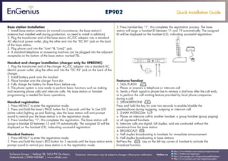 Quick Installation Guide
EnGenius Europe | Veldzigt 28, 3454 PW De Meern,
Netherlands | 0900-WIFIABC | www.wifiabc.com
Disclaimer: Information may be subject to changes without prior notification. Follow us
https://www.linkedin.com/company/engeniuseurope
https://plus.google.com/+EngeniusEuropeBVDeMeern
https://www.youtube.com/user/engeniuseuropebv
https://twitter.com/engeniuseu
EP902
Base station Installation
1. Install base station antenna (in normal circumstance, the base station’s
antenna had installed well during production, no need to install in addition).
2. Plug the transformer end of the base staion AC/DC adaptor into a standard
AC electrical power outlet, plug the other end into the “DC IN” jack on the back
of the base station.
3. Plug phone cord into the “Line1”& “Line2” jack.
4. A standard telephone or answering machine can be plugged into the adjacent
receptacle on the bottom of the base station marked TEL.
Handset and charger installation (charger only for EP802HC)
1. Plug the transformer end of the charger AC/DC adaptor into a standard AC
electric power outlet, plug the other end into the “DC IN” jack on the back of the
charger.
2. Install battery pack onto the handset.
3. Place handset onto the charger front slot.
4. Fully charge the battery for three hours before use.
5. The phone system is now ready to perform basic functions such as making
and receiving phone calls and intercom calls. No base station or handset
programming is needed for basic operations.
Handset registration
1. Press MENU-7 to enter the registration mode.
2. Press and hold the base’s PAGE button for 3 seconds until the ‘In Use’-LED
(white color) lighting up and flashing, also the base station will emit prompt
sound to remind you the base station is in the registration mode.
3. Press handset key “1”, this completes the registration. The base station will
assign a handset ID between 12 and 19 automatically. The assigned ID will be
displayed on the handset LCD, indecating successful registration.
Handset features
1. Press MENU-7 to enter the registration mode.
2. Press and hold the base’s REG button for 3 seconds until the base station emits
prompt sound to remind you base station is in the registration mode.
3. Press handset key “1”, this completes the registration process. The base
station will asign a handset ID between 11 and 19 automatically. The assigned
ID will be displayed on the handset LCD, indicating successful registration.
Features handset
1. TALK/FLASH
a. Places or answers a telephone or intercom call
b. Sends a Flash signal to phone line to retrieve a dial tone after the call ends,
or to perform the call waiting feature provided by local phone companies
during a call.
2. SPEAKERPHONE
Press and hold the key for over two seconds to enable/disable the
speakerphone during incoming, outgoing or intercom call.
3. 2-WAY INTERCOM
a. Places an intercom call to another handset, a group handset (group paging)
or all registered handsets.
b. Intercom calls are digital, full duplex, and are conducted without the
assistance from the base station.
4. BROADCAST
a. Half duplex broadcasting to handsets for immediate announcement
b. Half duplex broadcasting to base stations
Re-Press the key on the left top corner of handset to activate the
broadcast function.
 