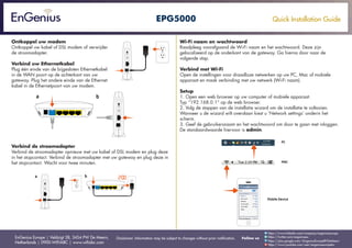 Quick Installation Guide
EnGenius Europe | Veldzigt 28, 3454 PW De Meern,
Netherlands | 0900-WIFIABC | www.wifiabc.com
Disclaimer: Information may be subject to changes without prior notification. Follow us
https://www.linkedin.com/company/engeniuseurope
https://plus.google.com/+EngeniusEuropeBVDeMeern
https://www.youtube.com/user/engeniuseuropebv
https://twitter.com/engeniuseu
EPG5000
Ontkoppel uw modem
Ontkoppel uw kabel of DSL modem of verwijder
de stroomadapter.
Verbind uw Ethernetkabel
Plug één einde van de bijgesloten Ethernetkabel
in de WAN poort op de achterkant van uw
gateway. Plug het andere einde van de Ethernet
kabel in de Ethernetpoort van uw modem.
Verbind de stroomadapter
Verbind de stroomadapter opnieuw met uw kabel of DSL modem en plug deze
in het stopcontact. Verbind de stroomadapter met uw gateway en plug deze in
het stopcontact. Wacht voor twee minuten.
Wi-Fi naam en wachtwoord
Raadpleeg voorafgaand de Wi-Fi naam en het wachtwoord. Deze zijn
gelocaliseerd op de onderkant van de gateway. Ga hierna door naar de
volgende stap.
Verbind met Wi-Fi
Open de instellingen voor draadloze netwerken op uw PC, Mac of mobiele
apparaat en maak verbinding met uw netwerk (Wi-Fi naam).
Setup
1. Open een web browser op uw computer of mobiele apparaat.
Typ “192.168.0.1” op de web browser.
2. Volg de stappen van de installatie wizard om de installatie te voltooien.
Wanneer u de wizard wilt overslaan kiest u ‘Network settings’ onderin het
scherm.
3. Geef de gebruikersnaam en het wachtwoord om door te gaan met inloggen.
De standaardwaarde hiervoor is admin.
 