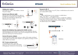 Quick Installation Guide
EnGenius Europe | Veldzigt 28, 3454 PW De Meern,
Netherlands | 0900-WIFIABC | www.wifiabc.com
Disclaimer: Information may be subject to changes without prior notification. Follow us
https://www.linkedin.com/company/engeniuseurope
https://plus.google.com/+EngeniusEuropeBVDeMeern
https://www.youtube.com/user/engeniuseuropebv
https://twitter.com/engeniuseu
EPG600
Unplug your modem
Disconnect your cable or DSL modem or remove
the power adapter.
Connect your Ethernet cable
Plug one end of the included Ethernet cable into
the WAN port on the back of your gateway. Plug
the other end of the Ethernet cable into the
Ethernet port of your modem.
Connect the telephone line (optional for EnTalk service)
Plug the phone line into the LINE port on the back of your gateway. Plug one
end of the telephone line at home in the TEL port and plug the other end of the
phone line into the port on the house phone.
Connect the power adapter
Connect the power adapter again with your cable or DSL modem and plug it
into the outlet. Connect the power adapter to your gateway and plug it into the
outlet. Wait for two minutes.
Wi- Fi name and password
Consult before the Wi-Fi name and
password. These are located on the bottom
of the gateway. Continue on to the next step.
Connect to Wi- Fi
Open the wireless settings on your PC, Mac or mobile device and connect to
your network (Wi-Fi name).
Setup
1. Open a web browser on your computer or mobile device.
Type “ 192.168.0.1 “ in the web browser.
2. Follow the steps in the installation wizard to complete the installation.
If you want to skip the wizard, choose “ Network setting “ at the bottom.
3. Enter the user name and password to continue loggings.
The default value for this is admin.
 