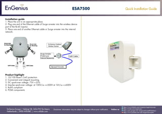Quick Installation Guide
EnGenius Europe | Veldzigt 28, 3454 PW De Meern,
Netherlands | 0900-WIFIABC | www.wifiabc.com
Disclaimer: Information may be subject to changes without prior notification. Follow us
https://www.linkedin.com/company/engeniuseurope
https://plus.google.com/+EngeniusEuropeBVDeMeern
https://www.youtube.com/user/engeniuseuropebv
https://twitter.com/engeniuseu
ESA7500
Installation guide
1. Place the unit in an appropriate place.
2. Plug one end of the Ethernet cable of Surge arrester into the wireless device
port of the RJ-45 injector.
3. Place one end of another Ethernet cable or Surge arrester into the internal
network.
Product highlight
1. 10/100 Base-T Cat5 protection.
2. Convenient and integral mounting.
3. DC spark-over voltage: 75V +-25%
4. Impulse spark-over voltage: at 100V/us <=500V at 1kV/us <=600V
5. RoHS compliant
6. PCBA components
 