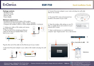 Quick Installation Guide
EnGenius Europe | Veldzigt 28, 3454 PW De Meern,
Netherlands | 0900-WIFIABC | www.wifiabc.com
Disclaimer: Information may be subject to changes without prior notification. Follow us
https://www.linkedin.com/company/engeniuseurope
https://plus.google.com/+EngeniusEuropeBVDeMeern
https://www.youtube.com/user/engeniuseuropebv
https://twitter.com/engeniuseu
ESR1750
Package contents
- Wireless-N router
- Quick Start Guide
- Ethernet cable
- Power adapter
Minimum requirements
- Broadband Internet service (Cable or DSL modem)
- Internet browser (Internet Explorer, Safari, Firefox, Chrome)
- Computer with wireless 2.4GHz or 5GHz adapter (IEEE802.11a/b/g/n)
1. Unplug your cable or DSL modem and remove
the power adapter.
2. Plug one end of the included gray Ethernet
cable into the blue port labeled WAN on the
back of your router.
Plug the other end of the cable into the Ethernet port of your modem.
3. Reconnect the power adapter to your cable or DSL modem and plug into wall
outlet.
4. Connect the power adapter to your router and plug into wall outlet.
Wait for two minutes.
5. The preset Wi-Fi name and password are
located on the bottom of your router.
6. Open the wireless utility settings on your PC,
Mac, or mobile device and connect to to your
network (Wi-Fi name).
7. Open a web browser on a mobile device or
computer. Type “Engeniusrouter” into a web browser.
 