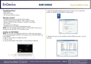 Quick Installation Guide
EnGenius Europe | Veldzigt 28, 3454 PW De Meern,
Netherlands | 0900-WIFIABC | www.wifiabc.com
Disclaimer: Information may be subject to changes without prior notification. Follow us
https://www.linkedin.com/company/engeniuseurope
https://plus.google.com/+EngeniusEuropeBVDeMeern
https://www.youtube.com/user/engeniuseuropebv
https://twitter.com/engeniuseu
EUB1200AC
Verpakkingsinhoud
- EUB1200AC
- Quick Start Guide
- CD met user manual en drivers
Minimale vereisten
- Broadband Internet service (Kabel of DSL modem)
- Internet browser (Internet Explorer, Safari, Firefox, Chrome)
- Windows XP SP2 of Vista, Windows 7, MacOS 10.4 of later
- CD-rom drive
- Een apparaat met USB-poort
- 20MB hard disk ruimte WPA2 beveiligingsencryptie
Noot: Voor een optimale prestatie verbind u met een USB 3.0 poort op uw
computer en met een 802.11AC draadloze router.
Installeer de EUB1200AC
Noot: Als uw router een WDS-knop heeft kunt u verder gaan naar stap 2.
A. Stop de bijgevoegde CD-ROM in de computer waar u de EUB1200AC op
wilt installeren.
B. Klik op ‘Driver utility’ en installeer de driver.
C. Klik op ‘Finish’.
D. Stop de EUB1200AC USB adapter in een beschikbare USB-poort.
E. Open het draadloze hulpprogramma dat te vinden is op uw opererend
systeem en selecteer de beschikbare netwerkpagina.
F. Selecteer de naam van het draadloze netwerk (SSID) waarmee u zich wilt
verbinden.
 