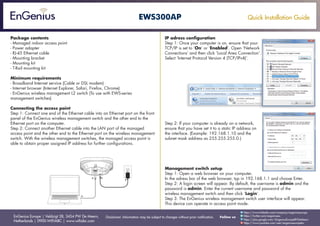 Quick Installation Guide
EnGenius Europe | Veldzigt 28, 3454 PW De Meern,
Netherlands | 0900-WIFIABC | www.wifiabc.com
Disclaimer: Information may be subject to changes without prior notification. Follow us
https://www.linkedin.com/company/engeniuseurope
https://plus.google.com/+EngeniusEuropeBVDeMeern
https://www.youtube.com/user/engeniuseuropebv
https://twitter.com/engeniuseu
EWS300AP
Package contents
- Managed indoor access point
- Power adapter
- RJ-45 Ethernet cable
- Mounting bracket
- Mounting kit
- T-Rail mounting kit
Minimum requirements
- Broadband Internet service (Cable or DSL modem)
- Internet browser (Internet Explorer, Safari, Firefox, Chrome)
- EnGenius wireless management L2 switch (To use with EWS-series
management switches)
Connecting the access point
Step 1: Connect one end of the Ethernet cable into an Ethernet port on the front
panel of the EnGenius wireless management switch and the other end to the
Ethernet port on the computer.
Step 2: Connect another Ethernet cable into the LAN port of the managed
access point and the other end to the Ethernet port on the wireless management
switch. With the wireless management switches, the managed access point is
able to obtain proper assigned IP address for further configurations.
IP adress configuration
Step 1: Once your computer is on, ensure that your
TCP/IP is set to ‘On’ or ‘Enabled’. Open ‘Network
Connections’ and then click ‘Local Area Connection’.
Select ‘Internet Protocol Version 4 (TCP/IPv4)’.
Step 2: If your computer is already on a network,
ensure that you have set it to a static IP address on
the interface. (Example: 192.168.1.10 and the
subnet mask address as 255.255.255.0.)
Management switch setup
Step 1: Open a web browser on your computer.
In the adress bar of the web browser, typ in 192.168.1.1 and choose Enter.
Step 2: A login screen will appear. By default, the username is admin and the
password is admin. Enter the current username and password of the
wireless management switch and then click ‘Login’.
Step 3: The EnGenius wireless management switch user interface will appear.
This device can operate in access point mode.
 