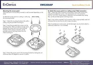 Quick Installation Guide
EnGenius Europe | Veldzigt 28, 3454 PW De Meern,
Netherlands | 0900-WIFIABC | www.wifiabc.com
Disclaimer: Information may be subject to changes without prior notification. Follow us
https://www.linkedin.com/company/engeniuseurope
https://plus.google.com/+EngeniusEuropeBVDeMeern
https://www.youtube.com/user/engeniuseuropebv
https://twitter.com/engeniuseu
EWS300AP
Mounting the access point
The access point can be ceiling mounted or wall mounted depending on the
setup.
To attach the access point to a ceiling or wall using
the mounting bracket:
Step 1: Attach the mounting bracket to the wall or
ceiling using the provided mounting kit.
Step 2: Insert the provided short screws into the
mounting holes. Make sure there’s enough space
between the screws and unit for the mounting
bracket. If extra space is required, use the
provided spacers and long screws from the
T-Rail mounting kit.
Step 3: Mount the access point to the mounting bracket by rotating the unit
clockwise about 90 degrees to secure it in place.
To attach the access point to a ceiling using T-Rail connectors
Step 1: Attach the T-Rail connectors to the bottom cover of the access point
using the provided short screws. Use appropriate size T-rail connectors
(15/16” or 9/16”). If extra space is required to accommodate drop ceiling
tiles, use the provided spacers and long screws.
Step 2: Line up the connected T-rail connectors with an appropriately sized rail
and press the unit onto the rail until it snaps into place.
Note: To protect your access point, use the Kensington security slot to attach a
cable lock (cable lock is not included).
 