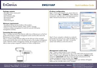 Quick Installation Guide
EnGenius Europe | Veldzigt 28, 3454 PW De Meern,
Netherlands | 0900-WIFIABC | www.wifiabc.com
Disclaimer: Information may be subject to changes without prior notification. Follow us
https://www.linkedin.com/company/engeniuseurope
https://plus.google.com/+EngeniusEuropeBVDeMeern
https://www.youtube.com/user/engeniuseuropebv
https://twitter.com/engeniuseu
EWS310AP
Package contents
- Managed indoor access point
- Power adapter
- RJ-45 Ethernet cable
- Mounting bracket
- Mounting kit
- T-Rail mounting kit
Minimum requirements
- Broadband Internet service (Cable or DSL modem)
- Internet browser (Internet Explorer, Safari, Firefox, Chrome)
- EnGenius wireless management L2 switch (To use with EWS-series
management switches)
Connecting the access point
Step 1: Connect one end of the Ethernet cable into an Ethernet port on the front
panel of the EnGenius wireless management switch and the other end to the
Ethernet port on the computer.
Step 2: Connect another Ethernet cable into the LAN port of the managed
access point and the other end to the Ethernet port on the wireless management
switch. With the wireless management switches, the managed access point is
able to obtain proper assigned IP address for further configurations.
IP adress configuration
Step 1: Once your computer is on, ensure that your
TCP/IP is set to ‘On’ or ‘Enabled’. ‘Open Network
Connections’ and then click ‘Local Area Connection’.
Select ‘Internet Protocol Version 4’ (TCP/IPv4).
Step 2: If your computer is already on a network,
ensure that you have set it to a static IP address on
the interface. (Example: 192.168.1.10 and the
subnet mask address as 255.255.255.0.)
Management switch setup
Step 1: Open a web browser on your computer.
In the adress bar of the web browser, typ in 192.168.0.239 and choose enter.
Step 2: A login screen will appear. By default, the username is admin and the
password is password. Enter the current username and password of the
wireless management switch and then click ‘Login’.
Step 3: The EnGenius wireless management switch user interface will appear.
Make sure the controller state is set to ‘Enabled’.
 