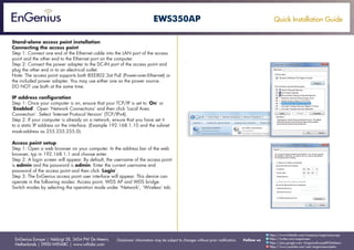 Quick Installation Guide
EnGenius Europe | Veldzigt 28, 3454 PW De Meern,
Netherlands | 0900-WIFIABC | www.wifiabc.com
Disclaimer: Information may be subject to changes without prior notification. Follow us
https://www.linkedin.com/company/engeniuseurope
https://plus.google.com/+EngeniusEuropeBVDeMeern
https://www.youtube.com/user/engeniuseuropebv
https://twitter.com/engeniuseu
EWS350AP
Stand-alone access point installation
Connecting the access point
Step 1: Connect one end of the Ethernet cable into the LAN port of the access
point and the other end to the Ethernet port on the computer.
Step 2: Connect the power adapter to the DC-IN port of the access point and
plug the other end in to an electrical outlet.
Note: The access point supports both IEEE802.3at PoE (Power-over-Ethernet) or
the included power adapter. You may use either one as the power source.
DO NOT use both at the same time.
IP address configuration
Step 1: Once your computer is on, ensure that your TCP/IP is set to ‘On’ or
‘Enabled’. Open ‘Network Connections’ and then click ‘Local Area
Connection’. Select ‘Internet Protocol Version’ (TCP/IPv4).
Step 2: If your computer is already on a network, ensure that you have set it
to a static IP address on the interface. (Example 192.168.1.10 and the subnet
mask-address as 255.255.255.0).
Access point setup
Step 1: Open a web browser on your computer. In the address bar of the web
browser, typ in 192.168.1.1 and choose enter.
Step 2: A login screen will appear. By default, the username of the access point
is admin and the password is admin. Enter the current username and
password of the access point and then click ‘Login’.
Step 3: The EnGenius access point user interface will appear. This device can
operate in the following modes: Access point, WDS AP and WDS bridge.
Switch modes by selecting the operation mode under ‘Network’, ‘Wireless’ tab.
 