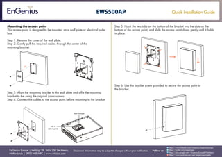 Quick Installation Guide
EnGenius Europe | Veldzigt 28, 3454 PW De Meern,
Netherlands | 0900-WIFIABC | www.wifiabc.com
Disclaimer: Information may be subject to changes without prior notification. Follow us
https://www.linkedin.com/company/engeniuseurope
https://plus.google.com/+EngeniusEuropeBVDeMeern
https://www.youtube.com/user/engeniuseuropebv
https://twitter.com/engeniuseu
EWS500AP
Mounting the access point
This access point is designed to be mounted on a wall plate or electrical outlet
box.
Step 1: Remove the cover of the wall plate.
Step 2: Gently pull the required cables through the center of the
mounting bracket.
Step 3: Align the mounting bracket to the wall plate and affix the mounting
bracket to the using the original cover screws.
Step 4: Connect the cables to the access point before mounting to the bracket.
Step 5: Hook the two tabs on the bottom of the bracket into the slots on the
bottom of the access point, and slide the access point down gently until it holds
in place.
Step 6: Use the bracket screw provided to secure the access point to
the bracket.
 