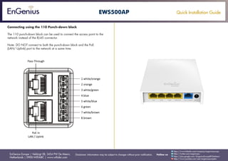 Quick Installation Guide
EnGenius Europe | Veldzigt 28, 3454 PW De Meern,
Netherlands | 0900-WIFIABC | www.wifiabc.com
Disclaimer: Information may be subject to changes without prior notification. Follow us
https://www.linkedin.com/company/engeniuseurope
https://plus.google.com/+EngeniusEuropeBVDeMeern
https://www.youtube.com/user/engeniuseuropebv
https://twitter.com/engeniuseu
EWS500AP
Connecting using the 110 Punch-down block
The 110 punch-down block can be used to connect the access point to the
network instead of the RJ-45 connector.
Note: DO NOT connect to both the punch-down block and the PoE
(LAN/ Uplink) port to the network at a same time.
 