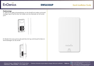 Quick Installation Guide
EnGenius Europe | Veldzigt 28, 3454 PW De Meern,
Netherlands | 0900-WIFIABC | www.wifiabc.com
Disclaimer: Information may be subject to changes without prior notification. Follow us
https://www.linkedin.com/company/engeniuseurope
https://plus.google.com/+EngeniusEuropeBVDeMeern
https://www.youtube.com/user/engeniuseuropebv
https://twitter.com/engeniuseu
EWS650AP
Paalmontage
A. Gebruik een platte schroevendraaier om de schroef los te maken op de paal
montage ring en haal het door het midden aan de achterzijde van het access
point.
B. Monteer het access point op de paal door de ring rond de paal te slaan en
het te bevestigen van de schroef.
 