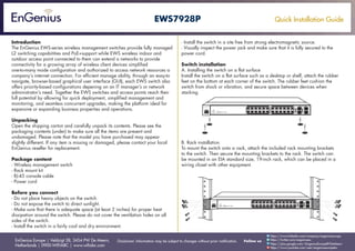 Quick Installation Guide
EnGenius Europe | Veldzigt 28, 3454 PW De Meern,
Netherlands | 0900-WIFIABC | www.wifiabc.com
Disclaimer: Information may be subject to changes without prior notification. Follow us
https://www.linkedin.com/company/engeniuseurope
https://plus.google.com/+EngeniusEuropeBVDeMeern
https://www.youtube.com/user/engeniuseuropebv
https://twitter.com/engeniuseu
EWS7928P
Introduction
The EnGenius EWS-series wireless management switches provide fully managed
L2 switching capabitities and PoE+support while EWS wireless indoor and
outdoor access point connected to them can extend a networks to provide
connectivity for a growing array of wireless client devices simplified
one-to-many mode configuration and authorized to access network resources a
company’s internet connection. For efficient manage ability, through an easy-to
navigate, browser-based graphical user interface (GUI), each EWS switch also
offers priority-based configurations depening on an IT manager’s or network
administrator’s need. Together the EWS switches and access points reach their
full potential by allowing for quick deployment, simplified management and
monitoring, and seamless concurrent upgrades, making the platform ideal for
expansive or expanding business properties and operations.
Unpacking
Open the shipping carton and carefully unpack its contents. Please see the
packaging contents (under) to make sure all the items are present and
undamaged. Please note that the model you have purchased may appear
slightly different. If any item is missing or damaged, please contact your local
EnGenius reseller for replacement.
Package content
- Wireless management switch
- Rack mount kit
- RJ-45 console cable
- Power cord
Before you connect
- Do not place heavy objects on the switch.
- Do not expose the switch to direct sunlight.
- Make sure that there is adequate space (at least 2 inches) for proper heat
dissipation around the switch. Please do not cover the ventilation holes on all
sides of the switch.
- Install the switch in a fairly cool and dry environment.
- Install the switch in a site free from strong electromagnetic source.
- Visually inspect the power jack and make sure that it is fully secured to the
power cord.
Switch installation
A. Installing the switch on a flat surface
Install the switch on a flat surface such as a desktop or shelf, attach the rubber
feet on the bottom at each corner of the switch. The rubber feet cushion the
switch from shock or vibration, and secure space between devices when
stacking.
B. Rack installation
To mount the switch onto a rack, attach the included rack mounting brackets
to the switch. Then secure the mounting brackets to the rack. The switch can
be mounted in an EIA standard size, 19-inch rack, which can be placed in a
wiring closet with other equipment.
 