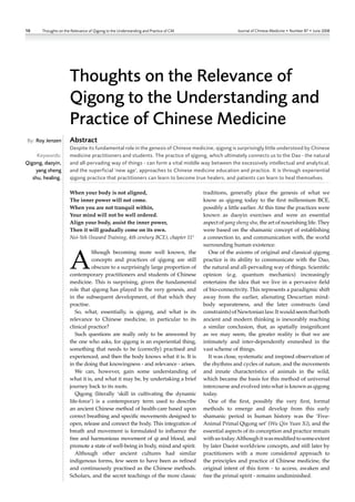 10     Thoughts on the Relevance of Qigong to the Understanding and Practice of CM                  Journal of Chinese Medicine • Number 87 • June 2008




                      Thoughts on the Relevance of
                      Qigong to the Understanding and
                      Practice of Chinese Medicine
By: Roy Jenzen        Abstract
                      Despite its fundamental role in the genesis of Chinese medicine, qigong is surprisingly little understood by Chinese
     Keywords:        medicine practitioners and students. The practice of qigong, which ultimately connects us to the Dao - the natural
Qigong, daoyin,       and all-pervading way of things - can form a vital middle way between the excessively intellectual and analytical,
    yang sheng        and the superficial ‘new age’, approaches to Chinese medicine education and practice. It is through experiential
   shu, healing.      qigong practice that practitioners can learn to become true healers, and patients can learn to heal themselves.

                      When your body is not aligned,                                 traditions, generally place the genesis of what we
                      The inner power will not come.                                 know as qigong today to the first millennium BCE,
                      When you are not tranquil within,                              possibly a little earlier. At this time the practices were
                      Your mind will not be well ordered.                            known as daoyin exercises and were an essential
                      Align your body, assist the inner power,                       aspect of yang sheng shu, the art of nourishing life. They
                      Then it will gradually come on its own.                        were based on the shamanic concept of establishing
                      Nei-Yeh (Inward Training, 4th century BCE), chapter 111        a connection to, and communication with, the world
                                                                                     surrounding human existence.



                      A
                                 lthough becoming more well known, the                 One of the axioms of original and classical qigong
                                 concepts and practices of qigong are still          practice is its ability to communicate with the Dao,
                                 obscure to a surprisingly large proportion of       the natural and all-pervading way of things. Scientific
                      contemporary practitioners and students of Chinese             opinion (e.g. quantum mechanics) increasingly
                      medicine. This is surprising, given the fundamental            entertains the idea that we live in a pervasive field
                      role that qigong has played in the very genesis, and           of bio‑connectivity. This represents a paradigmic shift
                      in the subsequent development, of that which they              away from the earlier, alienating Descartian mind‑
                      practise.                                                      body separateness, and the later constructs (and
                         So, what, essentially, is qigong, and what is its           constraints) of Newtonian law. It would seem that both
                      relevance to Chinese medicine, in particular to its            ancient and modern thinking is inexorably reaching
                      clinical practice?                                             a similar conclusion, that, as spatially insignificant
                         Such questions are really only to be answered by            as we may seem, the greater reality is that we are
                      the one who asks, for qigong is an experiential thing,         intimately and inter‑dependently enmeshed in the
                      something that needs to be (correctly) practised and           vast scheme of things.
                      experienced, and then the body knows what it is. It is           It was close, systematic and inspired observation of
                      in the doing that knowingness ‑ and relevance ‑ arises.        the rhythms and cycles of nature, and the movements
                         We can, however, gain some understanding of                 and innate characteristics of animals in the wild,
                      what it is, and what it may be, by undertaking a brief         which became the basis for this method of universal
                      journey back to its roots.                                     intercourse and evolved into what is known as qigong
                         Qigong (literally ‘skill in cultivating the dynamic         today.
                      life‑force’) is a contemporary term used to describe             One of the first, possibly the very first, formal
                      an ancient Chinese method of health‑care based upon            methods to emerge and develop from this early
                      correct breathing and specific movements designed to           shamanic period in human history was the ‘Five‑
                      open, release and connect the body. This integration of        Animal Primal Qigong set’ (Wu Qin Yuan Xi), and the
                      breath and movement is formulated to influence the             essential aspects of its conception and practice remain
                      free and harmonious movement of qi and blood, and              with us today. Although it was modified to some extent
                      promote a state of well‑being in body, mind and spirit.        by later Daoist worldview concepts, and still later by
                         Although other ancient cultures had similar                 practitioners with a more considered approach to
                      indigenous forms, few seem to have been as refined             the principles and practice of Chinese medicine, the
                      and continuously practised as the Chinese methods.             original intent of this form ‑ to access, awaken and
                      Scholars, and the secret teachings of the more classic         free the primal spirit ‑ remains undiminished.
 