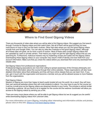 Where to Find Good Qigong Videos
There are thousands of video sites where you will be able to find Qigong videos. We suggest you first search
through Youtube for Qigong videos and then watch them. Not all of them will be good but they do have
instructions on how to carry out the basic routines. Other free sites where you can find good Qigong videos
include Hulu and Google Video. You can also try sites like Freetube to find good Qigong videos. Although
all of these sites are great, we do have a word of caution. Most of these sites contain Qigong videos that
are uploaded by users or private owners. That means you might not get the right Qigong videos that you are
searching for. Furthermore, malicious hackers may try implanting viruses and codes into the Qigong videos.
Downloading these Qigong videos on your computer may result in theft of identity and even theft from your
account information. Make sure that you check the videos before you download them and only download from
reliable sites.

Get Qigong Videos from professional organizations:
Professional Qigong associations are more than willing to spread awareness of the Chinese philosophy and
they will share information about the course through their online websites. These organizations will also have
detailed information about their philosophy and they will have online classes that you can learn from. If you
can, get in touch with the organization and become a member and you will be allowed access to more freebies
from the organizations.

Paid Qigong Videos:
Masters of Qigong are more than happy to teach pupils located all over the world. As a result, they will have
their own personal websites where they will invite students to attend. You may have to pay for the course but
it will be a small price as the Qigong videos are streamed directly to your home. The process is almost similar
to attending a webinar. All you have to do is register for the course and the webinar coordinator will allow you
access to the Qigong videos by sending you a link.

There are many more places where you will be able to get Qigong videos but we do suggest you be careful
while downloading Qigong videos from unknown sites.

For more information on Learn Qigong, including other interesting and informative articles and photos,
please click on this link: Where to Find Good Qigong Videos
 