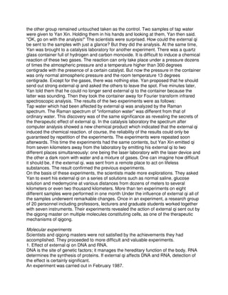the other group remained untouched taken as the control. Two samples of tap water
were given to Yan Xin. Holding them in his hands and looking at them, Yan then said.
"OK, go on with the analysis!" The scientists were surprised. How could the external qi
be sent to the samples with just a glance? But they did the analysis. At the same time,
Yan was brought to a catalysis laboratory for another experiment. There was a quartz
glass container full of hydrogen and carbon monoxide. It is difficult to induce a chemical
reaction of these two gases. The reaction can only take place under a pressure dozens
of times the atmospheric pressure and a temperature higher than 300 degrees
centigrade with the presence of a certain catalyst. But now the pressure in the container
was only normal atmospheric pressure and the room temperature 13 degrees
centigrade. Except for the gases, there was nothing else. Yan proposed that he should
send out strong external qi and asked the others to leave the spot. Five minutes later,
Yan told them that he could no longer send external qi to the container because the
latter was sounding. Then they took the container away for Fourier transform infrared
spectroscopic analysis. The results of the two experiments were as follows:
Tap water which had been affected by external qi was analyzed by the Raman
spectrum. The Raman spectrum of "information water" was different from that of
ordinary water. This discovery was of the same significance as revealing the secrets of
the therapeutic effect of external qi. In the catalysis laboratory the spectrum after
computer analysis showed a new chemical product which indicated that the external qi
induced the chemical reaction. of course, the reliability of the results could only be
guaranteed by repetition of the experiments. The experiments were repeated soon
afterwards. This time the experiments had the same contents, but Yan Xin emitted qi
from seven kilometers away from the laboratory by emitting his external qi to two
different places simultaneously: one being the laser laboratory with the laser device and
the other a dark room with water and a mixture of gases. One can imagine how difficult
it should be, if the external qi. was sent from a remote place to act on lifeless
substances. The result confirmed the previous experiments.
On the basis of these experiments, the scientists made more explorations. They asked
Yan to exert his external qi on a series of solutions such as normal saline, glucose
solution and medemycine at various distances from dozens of meters to several
kilometers or even two thousand kilometers. More than ten experiments on eight
different samples were performed in one month Under the influence of external qi all of
the samples underwent remarkable changes. Once in an experiment, a research group
of 20 personnel including professors, lecturers and graduate students worked together
with seven instruments. Their experiments revealed the action of external qi sent out by
the qigong master on multiple molecules constituting cells, as one of the therapeutic
mechanisms of qigong.

Molecular experiments
Scientists and qigong masters were not satisfied by the achievements they had
accomplished. They proceeded to more difficult and valuable experiments.
1. Effect of external qi on DNA and RNA.
DNA is the site of genetic factors; it manages the hereditary function of the body. RNA
determines the synthesis of proteins. If external qi affects DNA and RNA, detection of
the effect is certainly significant.
An experiment was carried out in February 1987.
 