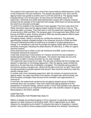The subject of the experiment was a kind of bio-macromolecule called liposome, similar
to that contained in the cell membrane. The sample was placed in one room and the
qigong master was guided to another room to emit the external qi. The qigong master
proposed doing it at a remote place. So they drove ten kilometers away for the
experiment. Ultraviolet and visible spectrophotometric assays with computer analysis
showed that the samples of the experiment did change, while those not having received
the external qi remained unchanged.
To confirm the reliability of the experiment it was repeated. This time it was done from
fifteen kilometers away and the qigong master emitted the external qi in the car. The
result was again a success. Then they went on with the experiment regarding the effect
of external qi on DNA and RNA. The samples used in the experiment were DNA of calf
thymus and RNA of yeast. Another sample of DNA was secretly placed a little bit away
from the sample under experimentation.
The qigong master, sitting in a driving car, emitted the external qi. The ultraviolet
spectroscopic analysis revealed change in the molecular structure of DNA and RNA.
The result indicating the effect of external qi on heredity is of great significance in
biology. It is interesting to note that the sample the qigong master did not know about
remained unchanged, indicating the willed direction of external qi. 2. Effect on organic
chemical reaction.
Since external qi has an effect on the cell membrane and DNA, could it influence
intracellular biochemical reactions?
A test tube containing a mixed solution of n-hexane and bromine was enclosed in a
double-layered envelope made of craft paper. The solution was deep red, but once
exposed to sunlight or strong ultraviolet ray, the color changed.
The experiment was carried out at night. The test tube enclosed with the envelope was
placed in a laboratory of the biology department. After the qigong master emitted the
external qi, the test tube was immediately unwrapped. The scientists were puzzled to
find that the solution changed color. Where did the light come from at night? How could
the light penetrate the double layered Kraft pa-per? How could the external qi make the
solution change color?
In another even more interesting experiment, after the emission of external qi by the
qigong master, the upper two-thirds of the solution changed color while the lower one-
third remained unchanged. Was that due to the orientation and regionalization of
external qi?
In summary, the experiments carried out by the qigong research group of Qinghua
University were very successful. They have made encouraging progress from the
perspective of molecular biology. Science circles in China have devoted much attention
to their achievements as an important breakthrough in the scientific research of qigong.
New progress in this field is awaited.

CHAPTER FIVE
IDEAL MEASURE FOR PROMOTING HEALTH

Millions of people are practicing qigong in China, because it is generally recognized that
qigong is an ideal measure for promoting health. Why is qigong taken as an ideal
measure for strengthening the health? In antiquity there were no hospitals or medical
doctors. How could the ancient people protect themselves from disease? According to
 