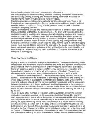 the archaeologists and historians' research and inference, at
that time people paid attention to doing exercise, protecting themselves from the cold
and disease by jumping, dancing, and meditative sitting, from which measures for
maintaining the health, including qigong, were developed.
Practicing qigong does not need any particular condition or equipment. There is no
limitation of sex, age or constitution. Qigong can be performed in any season and in all
weather, indoors or outdoors. During practice, one can stand, sit, walk or lie down.
Therefore, everybody can do it.
Qigong promotes the physical and intellectual development of children. It can develop
their potentialities and facilitate the development of the brain and visceral organs. For
adolescents, qigong regulates and balances their physiological reactions and impulsive
adolescent psychology. It also promotes their learning ability. For adults, qigong can
remove fatigue and raise working efficiency. It is worth noting that qigong has a very
good effect on the fetus. When a couple practice qigong, they strengthen their body
functions and mental condition, which helps the baby. For the aged, the effect of qigong
is even more marked. Qigong can make the best use of the stored nutrients, better than
taking tonics such as ginseng and pilose antler, and is effective for prolonging life. In a
word, everyone can practice qigong bind benefit from it. Therefore, it is advisable for
everyone to learn qigong.


Three Key Elements of Qigong

Qigong is a unique exercise for strengthening the health. Through conscious regulation
of respiration and movements it relaxes the body and mind, and regulates the circulation
of qi and blood, improves the metabolism and develops the potentialities of the body.
Generally speaking, qigong is composed of three key elements, i.e., relaxation and
tranquilization, direction of qi by the will and movement of the body. These three
elements can be summarized as regulating the breath, the mind and the body.
1.      Relaxation and tranquilization: "'While practicing qigong, the mind should be
calmed. Tranquilization of the mind refers to eliminating nervousness and relaxing the
whole body and mind in a quiescent, comfortable and peaceful state. Only when the
mind and body are relaxed, can the nervous excitation be reduced and the antagonism
between the extensors and flexors weakened, resulting in decrease of the pressure on
the vascular wall and dilation of the blood vessels that facilitates the circulation of qi and
blood. So, relaxation and tranquilization are the prerequisites for directing the flow of qi
by the will.
There are quite a few methods of relaxation and tranquilization. One of the common
methods is respiration-counting, i.e., to concentrate the thought inward by counting
one's own respiration so that all the distractions from the outside will be eliminated and
the tranquil state will soon ensue. Inward-looking is a method to calm the mind by
closing the eyes and looking inward. Will -concentration is to induce tranquilization by
directing the will on a certain part of the body and concentrating the thought on a spot.
2. Direction of qi by the will: This is the most fundamental exercise in qigong. First of all,
the will or the flow of thought should be concentrated on a certain part of the body, such
as Dantian or Yongquan (in the center of the sole of the foot). Only the concentrated will
can promote the flow of qi. As soon as the body is relaxed and the relaxed is calmed,
 