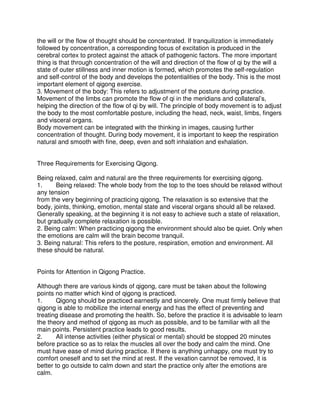 the will or the flow of thought should be concentrated. If tranquilization is immediately
followed by concentration, a corresponding focus of excitation is produced in the
cerebral cortex to protect against the attack of pathogenic factors. The more important
thing is that through concentration of the will and direction of the flow of qi by the will a
state of outer stillness and inner motion is formed, which promotes the self-regulation
and self-control of the body and develops the potentialities of the body. This is the most
important element of qigong exercise.
3. Movement of the body: This refers to adjustment of the posture during practice.
Movement of the limbs can promote the flow of qi in the meridians and collateral’s,
helping the direction of the flow of qi by will. The principle of body movement is to adjust
the body to the most comfortable posture, including the head, neck, waist, limbs, fingers
and visceral organs.
Body movement can be integrated with the thinking in images, causing further
concentration of thought. During body movement, it is important to keep the respiration
natural and smooth with fine, deep, even and soft inhalation and exhalation.


Three Requirements for Exercising Qigong.

Being relaxed, calm and natural are the three requirements for exercising qigong.
1.     Being relaxed: The whole body from the top to the toes should be relaxed without
any tension
from the very beginning of practicing qigong. The relaxation is so extensive that the
body, joints, thinking, emotion, mental state and visceral organs should all be relaxed.
Generally speaking, at the beginning it is not easy to achieve such a state of relaxation,
but gradually complete relaxation is possible.
2. Being calm: When practicing qigong the environment should also be quiet. Only when
the emotions are calm will the brain become tranquil.
3. Being natural: This refers to the posture, respiration, emotion and environment. All
these should be natural.


Points for Attention in Qigong Practice.

Although there are various kinds of qigong, care must be taken about the following
points no matter which kind of qigong is practiced.
1.      Qigong should be practiced earnestly and sincerely. One must firmly believe that
qigong is able to mobilize the internal energy and has the effect of preventing and
treating disease and promoting the health. So, before the practice it is advisable to learn
the theory and method of qigong as much as possible, and to be familiar with all the
main points. Persistent practice leads to good results.
2.      All intense activities (either physical or mental) should be stopped 20 minutes
before practice so as to relax the muscles all over the body and calm the mind. One
must have ease of mind during practice. If there is anything unhappy, one must try to
comfort oneself and to set the mind at rest. If the vexation cannot be removed, it is
better to go outside to calm down and start the practice only after the emotions are
calm.
 