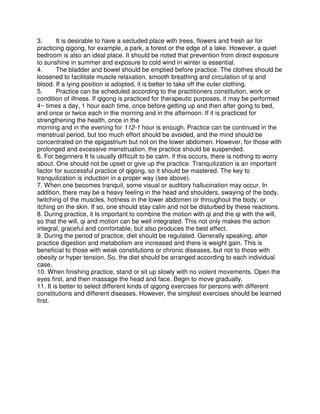 3.       It is desirable to have a secluded place with trees, flowers and fresh air for
practicing qigong, for example, a park, a forest or the edge of a lake. However, a quiet
bedroom is also an ideal place. It should be noted that prevention from direct exposure
to sunshine in summer and exposure to cold wind in winter is essential.
4.       The bladder and bowel should be emptied before practice. The clothes should be
loosened to facilitate muscle relaxation, smooth breathing and circulation of qi and
blood. If a lying position is adopted, it is better to take off the outer clothing.
5.       Practice can be scheduled according to the practitioners constitution, work or
condition of illness. If qigong is practiced for therapeutic purposes, it may be performed
4~ times a day, 1 hour each time, once before getting up and then after going to bed,
and once or twice each in the morning and in the afternoon. If it is practiced for
strengthening the health, once in the
morning and in the evening for 112-1 hour is enough. Practice can be continued in the
menstrual period, but too much effort should be avoided, and the mind should be
concentrated on the epigastrium but not on the lower abdomen. However, for those with
prolonged and excessive menstruation, the practice should be suspended.
6. For beginners It Is usually difficult to be calm. if this occurs, there is nothing to worry
about. One should not be upset or give up the practice. Tranquilization is an important
factor for successful practice of qigong, so it should be mastered. The key to
tranquilization is induction in a proper way (see above).
7. When one becomes tranquil, some visual or auditory hallucination may occur. In
addition, there may be a heavy feeling in the head and shoulders, swaying of the body,
twitching of the muscles, hotness in the lower abdomen or throughout the body, or
itching on the skin. If so, one should stay calm and not be disturbed by these reactions.
8. During practice, it Is important to combine the motion with qi and the qi with the will,
so that the will, qi and motion can be well integrated. This not only makes the action
integral, graceful and comfortable, but also produces the best effect.
9. During the period of practice, diet should be regulated. Generally speaking, after
practice digestion and metabolism are increased and there is weight gain. This is
beneficial to those with weak constitutions or chronic diseases, but not to those with
obesity or hyper tension. So, the diet should be arranged according to each individual
case.
10. When finishing practice, stand or sit up slowly with no violent movements. Open the
eyes first, and then massage the head and face. Begin to move gradually.
11. It is better to select different kinds of qigong exercises for persons with different
constitutions and different diseases. However, the simplest exercises should be learned
first.
 