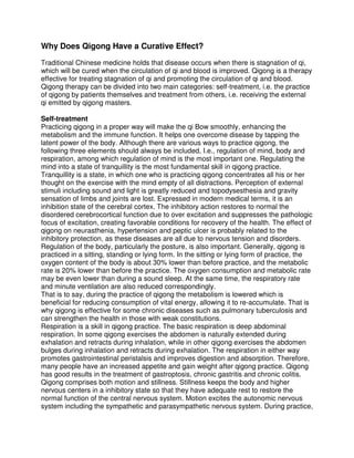 Why Does Qigong Have a Curative Effect?

Traditional Chinese medicine holds that disease occurs when there is stagnation of qi,
which will be cured when the circulation of qi and blood is improved. Qigong is a therapy
effective for treating stagnation of qi and promoting the circulation of qi and blood.
Qigong therapy can be divided into two main categories: self-treatment, i.e. the practice
of qigong by patients themselves and treatment from others, i.e. receiving the external
qi emitted by qigong masters.

Self-treatment
Practicing qigong in a proper way will make the qi Bow smoothly, enhancing the
metabolism and the immune function. It helps one overcome disease by tapping the
latent power of the body. Although there are various ways to practice qigong, the
following three elements should always be included, I.e., regulation of mind, body and
respiration, among which regulation of mind is the most important one. Regulating the
mind into a state of tranquillity is the most fundamental skill in qigong practice.
Tranquillity is a state, in which one who is practicing qigong concentrates all his or her
thought on the exercise with the mind empty of all distractions. Perception of external
stimuli including sound and light is greatly reduced and topodysesthesia and gravity
sensation of limbs and joints are lost. Expressed in modern medical terms, it is an
inhibition state of the cerebral cortex. The inhibitory action restores to normal the
disordered cerebrocortical function due to over excitation and suppresses the pathologic
focus of excitation, creating favorable conditions for recovery of the health. The effect of
qigong on neurasthenia, hypertension and peptic ulcer is probably related to the
inhibitory protection, as these diseases are all due to nervous tension and disorders.
Regulation of the body, particularly the posture, is also important. Generally, qigong is
practiced in a sitting, standing or lying form. In the sitting or lying form of practice, the
oxygen content of the body is about 30% lower than before practice, and the metabolic
rate is 20% lower than before the practice. The oxygen consumption and metabolic rate
may be even lower than during a sound sleep. At the same time, the respiratory rate
and minute ventilation are also reduced correspondingly.
That is to say, during the practice of qigong the metabolism is lowered which is
beneficial for reducing consumption of vital energy, allowing it to re-accumulate. That is
why qigong is effective for some chronic diseases such as pulmonary tuberculosis and
can strengthen the health in those with weak constitutions.
Respiration is a skill in qigong practice. The basic respiration is deep abdominal
respiration. In some qigong exercises the abdomen is naturally extended during
exhalation and retracts during inhalation, while in other qigong exercises the abdomen
bulges during inhalation and retracts during exhalation. The respiration in either way
promotes gastrointestinal peristalsis and improves digestion and absorption. Therefore,
many people have an increased appetite and gain weight after qigong practice. Qigong
has good results in the treatment of gastroptosis, chronic gastritis and chronic colitis.
Qigong comprises both motion and stillness. Stillness keeps the body and higher
nervous centers in a inhibitory state so that they have adequate rest to restore the
normal function of the central nervous system. Motion excites the autonomic nervous
system including the sympathetic and parasympathetic nervous system. During practice,
 