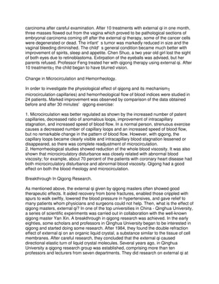 carcinoma after careful examination. After 10 treatments with external qi in one month,
three masses flowed out from the vagina which proved to be pathological sections of
embryonal carcinoma coming off after the external qi therapy, some of the cancer cells
were degenerated or dead. The infant's tumor was markedly reduced in size and the
vaginal bleeding diminished. The child's general condition became much better with
improvement of spirits, sleep and appetite. Chen Shuo, a two year old girl lost the sight
of both eyes due to retinoblastoma. Extirpation of the eyeballs was advised, but her
parents refused. Professor Feng treated her with qigong therapy using external qi. After
10 treatments1 the child began to have blurred vision.

Change in Microcirculation and Hemorrheology.

In order to investigate the physiological effect of qigong and its mechanism1
microcirculation capillaries) and hemorrheological flow of blood indices were studied in
24 patients. Marked improvement was observed by comparison of the data obtained
before and after 30 minutes' qigong exercise:

1. Microcirculation was better regulated as shown by the increased number of patent
capillaries, decreased ratio of anomalous loops, improvement of intracapillary
stagnation, and increased speed of blood flow. In a normal person, strenuous exercise
causes a decreased number of capillary loops and an increased speed of blood flow,
but no remarkable change in the pattern of blood flow. However, with qigong, the
capillary loops became clearly visible and intracapillary blood stagnation lessened or
disappeared, so there was complete readjustment of microcirculation.
2. Hemorrheological studies showed reduction of the whole blood viscosity. It was also
shown that microcirculatory disturbance was closely related with abnormal blood
viscosity; for example, about 70 percent of the patients with coronary heart disease had
both microcirculatory disturbance and abnormal blood viscosity. Qigong had a good
effect on both the blood rheology and microcirculation.

Breakthrough In Qigong Research.

As mentioned above, the external qi given by qigong masters often showed good
therapeutic effects. It aided recovery from bone fractures, enabled those crippled with
spurs to walk swiftly, lowered the blood pressure in hypertensives, and gave relief to
many patients whom physicians and surgeons could not help. Then, what is the effect of
qigong masters, external qi? In one of the top universities in China - Qinghua University,
a series of scientific experiments was carried out in collaboration with the well-known
qigong master Yan Xin. A breakthrough in qigong research was achieved. In the early
eighties, some scholars and professors in Qinghua University began to be interested in
qigong and started doing some research. After 1984, they found the double refraction
effect of external qi on an organic liquid crystal, a substance similar to the tissue of cell
membranes. After careful research, they concluded that the external qi caused
directional elastic turn of liquid crystal molecules. Several years ago, in Qinghua
University a qigong research group was established, comprising more than ten
professors and lecturers from seven departments. They did research on external qi at
 
