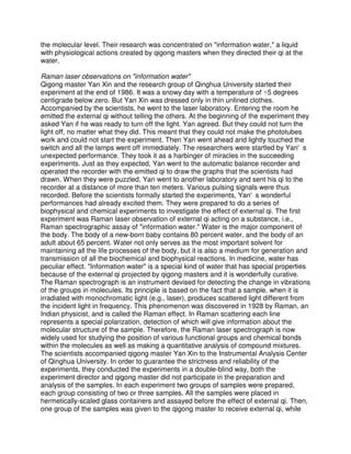 the molecular level. Their research was concentrated on "information water," a liquid
with physiological actions created by qigong masters when they directed their qi at the
water.

Raman laser observations on "information water"
Qigong master Yan Xin and the research group of Qinghua University started their
experiment at the end of 1986. It was a snowy day with a temperature of ~5 degrees
centigrade below zero. But Yan Xin was dressed only in thin unlined clothes.
Accompanied by the scientists, he went to the laser laboratory. Entering the room he
emitted the external qi without telling the others. At the beginning of the experiment they
asked Yan if he was ready to turn off the light. Yan agreed. But they could not turn the
light off, no matter what they did. This meant that they could not make the phototubes
work and could not start the experiment. Then Yan went ahead and lightly touched the
switch and all the lamps went off immediately. The researchers were startled by Yan's
unexpected performance. They took it as a harbinger of miracles in the succeeding
experiments. Just as they expected, Yan went to the automatic balance recorder and
operated the recorder with the emitted qi to draw the graphs that the scientists had
drawn. When they were puzzled, Yan went to another laboratory and sent his qi to the
recorder at a distance of more than ten meters. Various pulsing signals were thus
recorded. Before the scientists formally started the experiments, Yan's wonderful
performances had already excited them. They were prepared to do a series of
biophysical and chemical experiments to investigate the effect of external qi. The first
experiment was Raman laser observation of external qi acting on a substance, i.e.,
Raman spectrographic assay of "information water." Water is the major component of
the body. The body of a new-born baby contains 80 percent water, and the body of an
adult about 65 percent. Water not only serves as the most important solvent for
maintaining all the life processes of the body, but it is also a medium for generation and
transmission of all the biochemical and biophysical reactions. In medicine, water has
peculiar effect. "Information water" is a special kind of water that has special properties
because of the external qi projected by qigong masters and it is wonderfully curative.
The Raman spectrograph is an instrument devised for detecting the change in vibrations
of the groups in molecules. Its principle is based on the fact that a sample, when it is
irradiated with monochromatic light (e.g., laser), produces scattered light different from
the incident light in frequency. This phenomenon was discovered in 1928 by Raman, an
Indian physicist, and is called the Raman effect. In Raman scattering each line
represents a special polarization, detection of which will give information about the
molecular structure of the sample. Therefore, the Raman laser spectrograph is now
widely used for studying the position of various functional groups and chemical bonds
within the molecules as well as making a quantitative analysis of compound mixtures.
The scientists accompanied qigong master Yan Xin to the Instrumental Analysis Center
of Qinghua University. In order to guarantee the strictness and reliability of the
experiments, they conducted the experiments in a double-blind way, both the
experiment director and qigong master did not participate in the preparation and
analysis of the samples. In each experiment two groups of samples were prepared,
each group consisting of two or three samples. All the samples were placed in
hermetically-scaled glass containers and assayed before the effect of external qi. Then,
one group of the samples was given to the qigong master to receive external qi, while
 