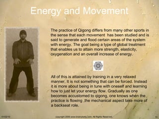 Energy and Movement The practice of Qigong differs from many other sports in the sense that each movement  has been studied and is said to generate and flood certain areas of the system with energy. The goal being a type of global treatment that enables us to attain more strength, elasticity, oxygenation and an overall increase of energy. All of this is attained by training in a very relaxed manner, It is not something that can be forced. Instead it is more about being in tune with oneself and learning how to just let your energy flow. Gradually as one becomes accustomed to qigong, one knows when the practice is flowing ,the mechanical aspect take more of a backseat role. 