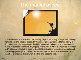 The martial aspect It was and still is practiced in the military regime, as a way of improved training for soldiers and special forces. In this case, qigong was used for its ability to increase strength, endurance, flexibility along with relaxation and awareness whilst in combat. In martial art, qigong forms part of what is known as the inner art “nei gong”, this is the base of the skill that leads to refined movements and a strong psychological outlook   . All serious martial artist practice one form or another of Qigong, this is when the two arts become one.   