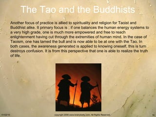 The Tao and the Buddhists Another focus of practice is allied to spirituality and religion for Taoist and Buddhist alike. It primary focus is ; if one balances the human energy systems to a very high grade, one is much more empowered and free to reach enlightenment having cut through the extremities of human mind. In the case of Taoism, one has tamed the bull and is now able to be at one with the Tao. In both cases, the awareness generated is applied to knowing oneself, this is turn destroys confusion. It is from this perspective that one is able to realize the truth of life.   