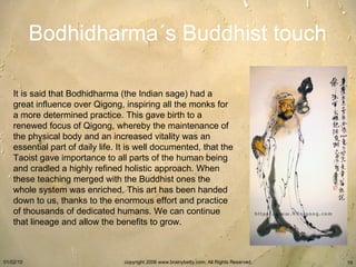 Bodhidharma´s Buddhist touch It is said that Bodhidharma (the Indian sage) had a great influence over Qigong, inspiring all the monks for a more determined practice. This gave birth to a renewed focus of Qigong, whereby the maintenance of the physical body and an increased vitality was an essential part of daily life. It is well documented, that the Taoist gave importance to all parts of the human being and cradled a highly refined holistic approach. When these teaching merged with the Buddhist ones the whole system was enriched. This art has been handed down to us, thanks to the enormous effort and practice of thousands of dedicated humans. We can continue that lineage and allow the benefits to grow.   