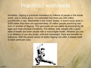 Practiced worldwide Incredibly, Qigong is practiced nowadays by millions of people in the whole world. Just in china alone, it is estimated that there are 200 million practitioner's a day. Meanwhile in the United States, a recent study done in 2009 states that there are approximately 29 million people practicing one form or another of Qigong. This gymnastic art can safely be practiced by all ages and most physical conditions. The elderly, kids, people with a good state of health and even people with a more fragile health. Whether you are in to athletics or you are simply unfit and overweight, there are benefits for everyone. With the grand variety of styles Qigong can offer, it adapts itself to each particular case. 