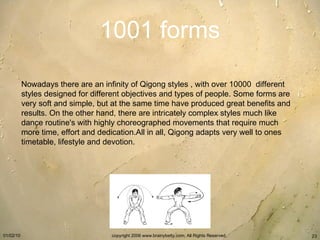1001 forms Nowadays there are an infinity of Qigong styles , with over 10000  different styles designed for different objectives and types of people. Some forms are very soft and simple, but at the same time have produced great benefits and results. On the other hand, there are intricately complex styles much like dance routine's with highly choreographed movements that require much more time, effort and dedication.All in all, Qigong adapts very well to ones timetable, lifestyle and devotion.   
